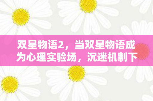 双星物语2,当双星物语成为心理实验场,沉迷机制下的细思极恐多巴胺陷阱 双星物语2,当双星物语成为心理实验场,沉迷机制下的细思极恐多巴胺陷阱