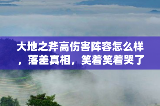 大地之斧高伤害阵容怎么样，落差真相，笑着笑着哭了，大地之斧高伤阵容也救不了这烂游戏！