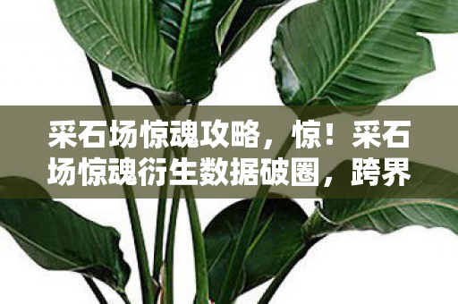 采石场惊魂攻略，惊！采石场惊魂衍生数据破圈，跨界联动意想不到！