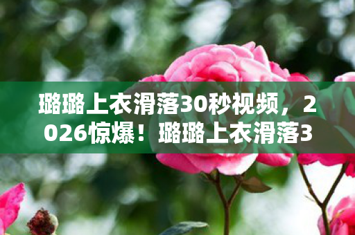 璐璐上衣滑落30秒视频，2026惊爆！璐璐上衣滑落30秒，伏笔揭开旧情，鼻子一酸忆往昔