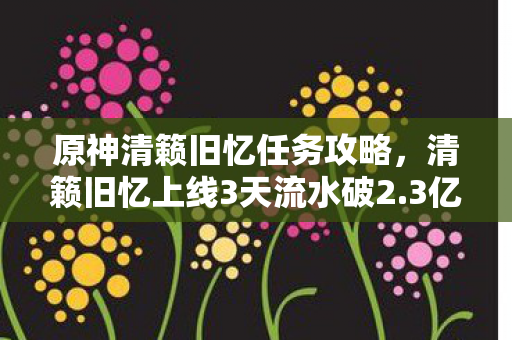 原神清籁旧忆任务攻略,清籁旧忆上线3天流水破2.3亿!米哈游用情怀杀撕开二次元新蓝海 原神清籁旧忆任务攻略,清籁旧忆上线3天流水破2.3亿!米哈游用情怀杀撕开二次元新蓝海