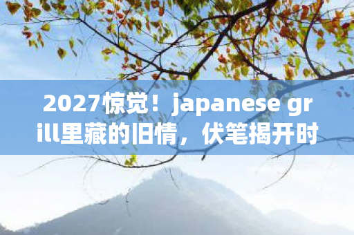 2027惊觉！japanese grill里藏的旧情，伏笔揭开时我鼻子一酸