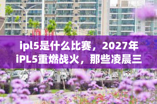 ipl5是什么比赛，2027年iPL5重燃战火，那些凌晨三点的等你，让我鼻子一酸