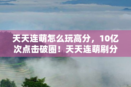 天天连萌怎么玩高分，10亿次点击破圈！天天连萌刷分辅助竟成音乐综艺时尚圈新宠？