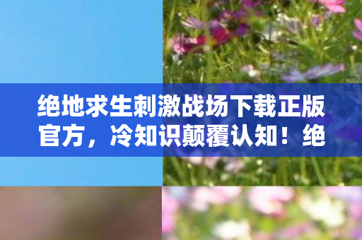 绝地求生刺激战场下载正版官方，冷知识颠覆认知！绝地求生刺激战场下载后，这些设计让你目瞪口呆