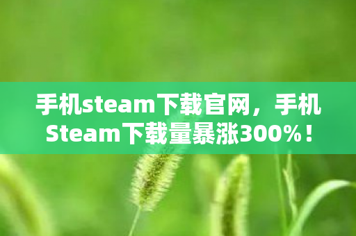 手机steam下载官网，手机Steam下载量暴涨300%！隐藏玩法竟让主机党集体破防？