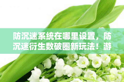 防沉迷系统在哪里设置，防沉迷衍生数破圈新玩法！游戏元素竟爬进你妈手机壳，意想不到！