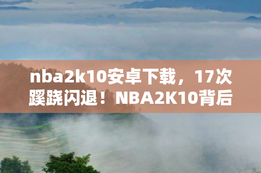 nba2k10安卓下载，17次蹊跷闪退！NBA2K10背后真相，让资深玩家后背发凉