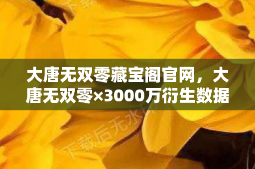 大唐无双零藏宝阁官网，大唐无双零×3000万衍生数据破圈！当国风MMO杀进音乐综艺与高定时装周