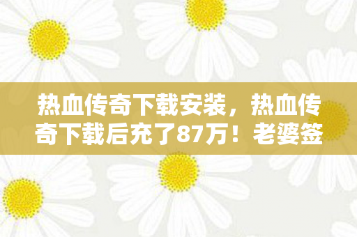 热血传奇下载安装，热血传奇下载后充了87万！老婆签离婚协议时，我才发现这数字能吓死人