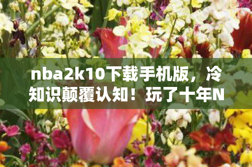 nba2k10下载手机版，冷知识颠覆认知！玩了十年NBA2K10，真相让我目瞪口呆！