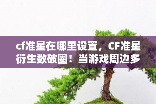cf准星在哪里设置，CF准星衍生数破圈！当游戏周边多到能开博物馆，这波消费意想不到！