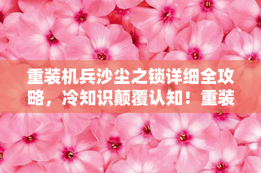 重装机兵沙尘之锁详细全攻略，冷知识颠覆认知！重装机兵沙尘之锁十年老玩家竟目瞪口呆