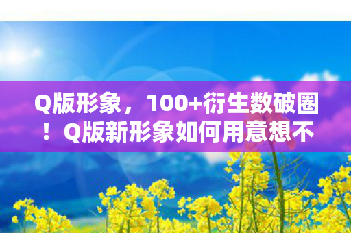 Q版形象,100+衍生数破圈!Q版新形象如何用意想不到的跨界杀疯全网? Q版形象,100+衍生数破圈!Q版新形象如何用意想不到的跨界杀疯全网?