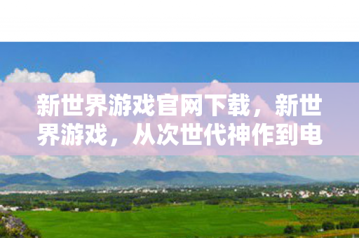 新世界游戏官网下载，新世界游戏，从次世代神作到电子垃圾的落差真相，笑着笑着就哭了