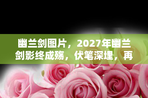 幽兰剑图片,2027年幽兰剑影终成殇,伏笔深埋,再见时鼻子一酸泪满裳 幽兰剑图片,2027年幽兰剑影终成殇,伏笔深埋,再见时鼻子一酸泪满裳