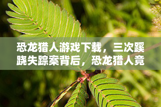 恐龙猎人游戏下载，三次蹊跷失踪案背后，恐龙猎人竟成死亡预告？真相让人后背发凉！