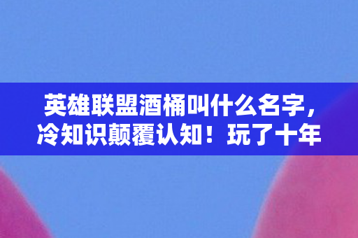 英雄联盟酒桶叫什么名字，冷知识颠覆认知！玩了十年酒桶的我，竟目瞪口呆发现这些操作全错！