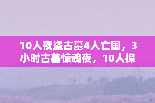 10人夜盗古墓4人亡国，3小时古墓惊魂夜，10人探险谜团未解，4人殒命泪目真相