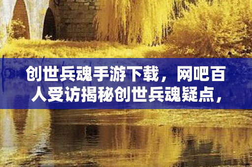 创世兵魂手游下载，网吧百人受访揭秘创世兵魂疑点，大神竟绷不住泪洒当场！