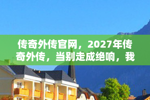传奇外传官网,2027年传奇外传,当别走成绝响,我删号时鼻子一酸才发现…… 传奇外传官网,2027年传奇外传,当别走成绝响,我删号时鼻子一酸才发现……