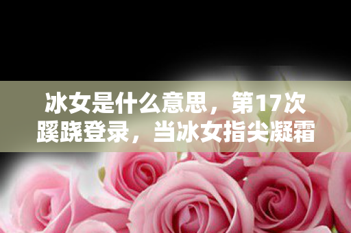 冰女是什么意思，第17次蹊跷登录，当冰女指尖凝霜时，我的后背发凉到2027年
