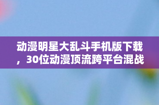 动漫明星大乱斗手机版下载,30位动漫顶流跨平台混战!谁在为情怀买单,谁又在透支热爱? 动漫明星大乱斗手机版下载,30位动漫顶流跨平台混战!谁在为情怀买单,谁又在透支热爱?