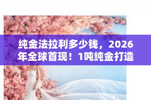 纯金法拉利多少钱，2026年全球首现！1吨纯金打造的法拉利599GTB，究竟为谁而生？