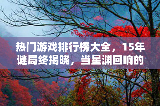 热门游戏排行榜大全，15年谜局终揭晓，当星渊回响的服务器灯熄灭时，全球玩家泪目了