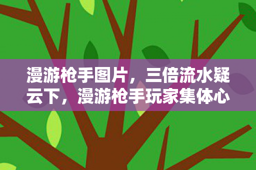 漫游枪手图片，三倍流水疑云下，漫游枪手玩家集体心寒，谁在操控流量盛宴？