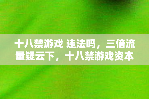 十八禁游戏 违法吗，三倍流量疑云下，十八禁游戏资本局如何让玩家心寒至极？