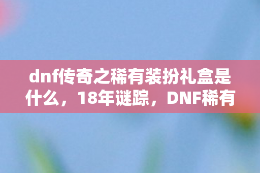 dnf传奇之稀有装扮礼盒是什么,18年谜踪,DNF稀有装扮礼盒的泪目传承 dnf传奇之稀有装扮礼盒是什么,18年谜踪,DNF稀有装扮礼盒的泪目传承