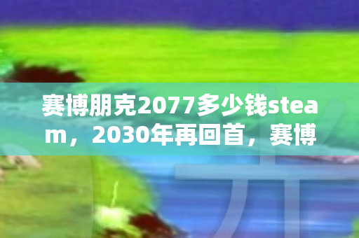 赛博朋克2077多少钱steam，2030年再回首，赛博朋克2077价格背后，藏着怎样的震撼真相？