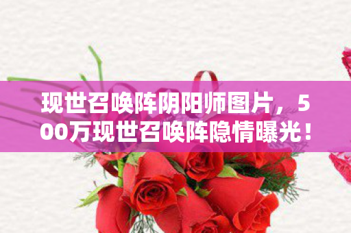 现世召唤阵阴阳师图片，500万现世召唤阵隐情曝光！离职老兵拍桌怒吼，这方案能吓死人！