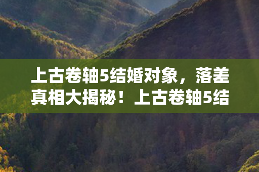 上古卷轴5结婚对象,落差真相大揭秘!上古卷轴5结婚系统,笑着笑着,泪水浸透了屏幕 上古卷轴5结婚对象,落差真相大揭秘!上古卷轴5结婚系统,笑着笑着,泪水浸透了屏幕