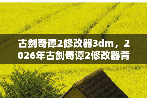 古剑奇谭2修改器3dm，2026年古剑奇谭2修改器背后，那些凌晨三点说等你的伏笔，让我鼻子一酸