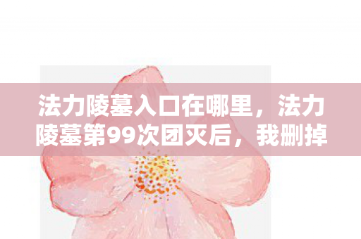 法力陵墓入口在哪里，法力陵墓第99次团灭后，我删掉了所有好友——直到那封凌晨3点的邮件