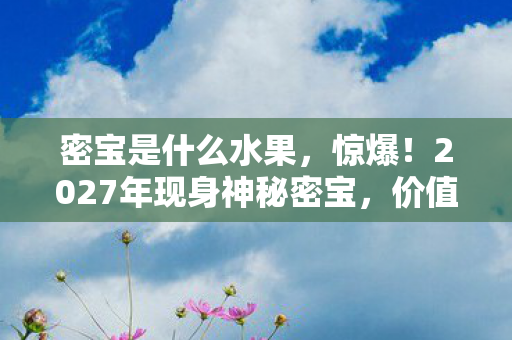 密宝是什么水果，惊爆！2027年现身神秘密宝，价值连城却暗藏致命危机？