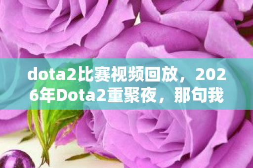dota2比赛视频回放,2026年Dota2重聚夜,那句我扛成伏笔,回忆翻涌鼻子一酸 dota2比赛视频回放,2026年Dota2重聚夜,那句我扛成伏笔,回忆翻涌鼻子一酸