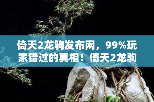 倚天2龙驹发布网,99%玩家错过的真相!倚天2龙驹2027年必爆的5大革新,亲测300小时后我悟了 倚天2龙驹发布网,99%玩家错过的真相!倚天2龙驹2027年必爆的5大革新,亲测300小时后我悟了