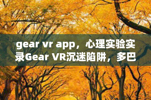 gear vr app，心理实验实录Gear VR沉迷陷阱，多巴胺操控下的细思极恐循环