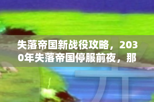 失落帝国新战役攻略,2030年失落帝国停服前夜,那句未说完的明天见,让我鼻子一酸 失落帝国新战役攻略,2030年失落帝国停服前夜,那句未说完的明天见,让我鼻子一酸