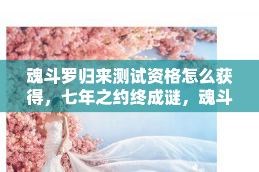 魂斗罗归来测试资格怎么获得，七年之约终成谜，魂斗罗归来泪目谢幕时