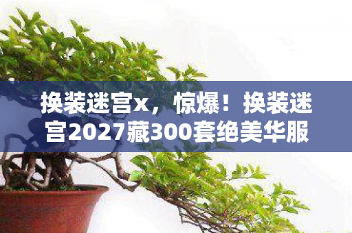 换装迷宫x，惊爆！换装迷宫2027藏300套绝美华服，通关竟要解密人性？