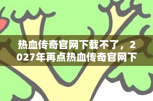 热血传奇官网下载不了，2027年再点热血传奇官网下载，那些并肩的誓言，如今只剩鼻子一酸