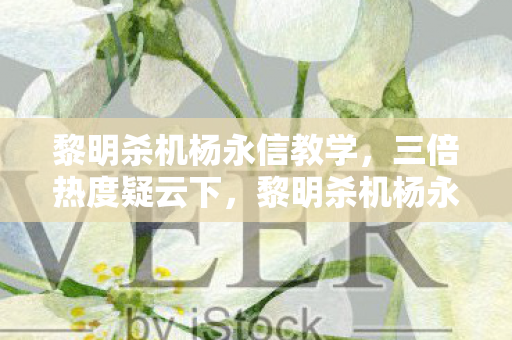 黎明杀机杨永信教学，三倍热度疑云下，黎明杀机杨永信事件藏着多少资本心寒局？