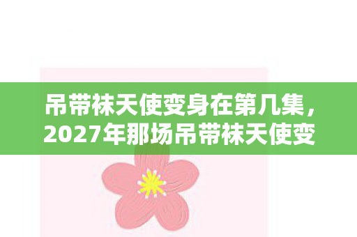 吊带袜天使变身在第几集,2027年那场吊带袜天使变身,伏笔藏了十年,如今想起鼻子一酸 吊带袜天使变身在第几集,2027年那场吊带袜天使变身,伏笔藏了十年,如今想起鼻子一酸
