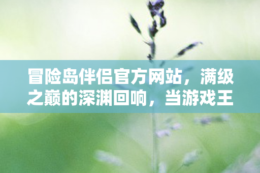 冒险岛伴侣官方网站,满级之巅的深渊回响,当游戏王冠压垮现实脊梁,灵魂震颤于女儿的诘问 冒险岛伴侣官方网站,满级之巅的深渊回响,当游戏王冠压垮现实脊梁,灵魂震颤于女儿的诘问