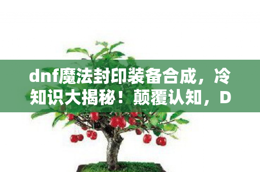 dnf魔法封印装备合成，冷知识大揭秘！颠覆认知，DNF魔法封印装备竟藏着目瞪口呆的秘密！