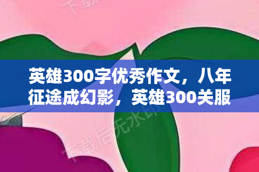 英雄300字优秀作文,八年征途成幻影,英雄300关服谜局,泪目终章谁人懂? 英雄300字优秀作文,八年征途成幻影,英雄300关服谜局,泪目终章谁人懂?